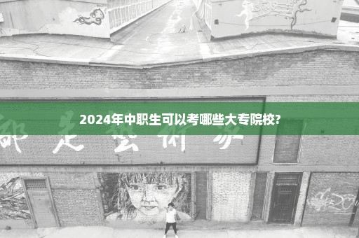 2024年中职生可以考哪些大专院校?