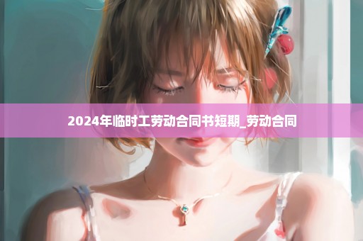 2024年临时工劳动合同书短期_劳动合同