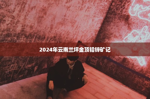 2024年云南兰坪金顶铅锌矿记