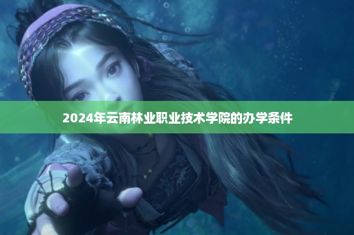 2024年云南林业职业技术学院的办学条件