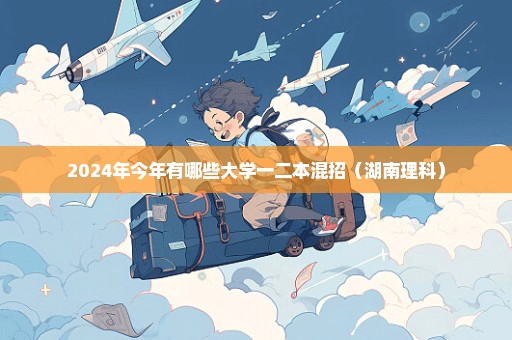 2024年今年有哪些大学一二本混招（湖南理科）