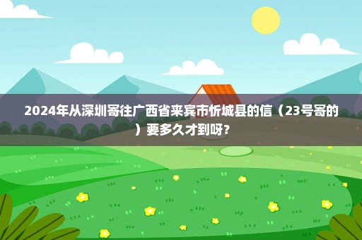 2024年从深圳寄往广西省来宾市忻城县的信（23号寄的）要多久才到呀？