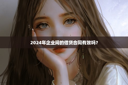 2024年企业间的借贷合同有效吗？