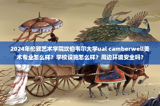 2024年伦敦艺术学院坎伯韦尔大学ual camberwell美术专业怎么样？学校设施怎么样？周边环境安全吗？