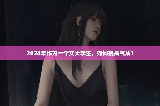 2024年作为一个女大学生，如何提高气质？