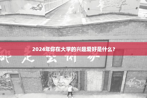 2024年你在大学的兴趣爱好是什么？