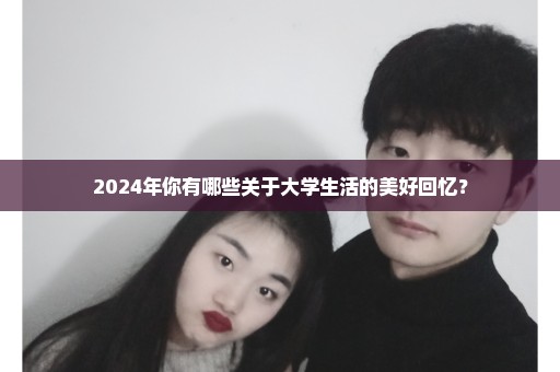 2024年你有哪些关于大学生活的美好回忆？