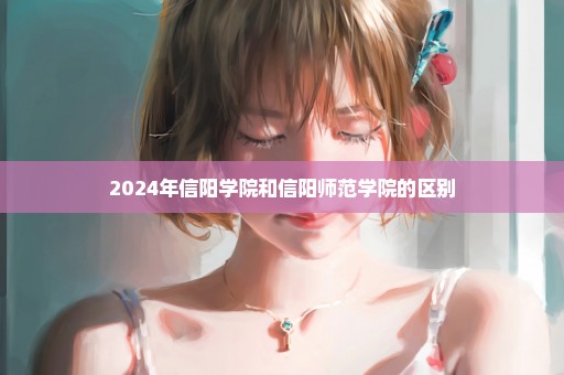 2024年信阳学院和信阳师范学院的区别