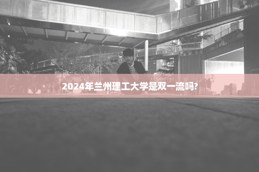 2024年兰州理工大学是双一流吗?