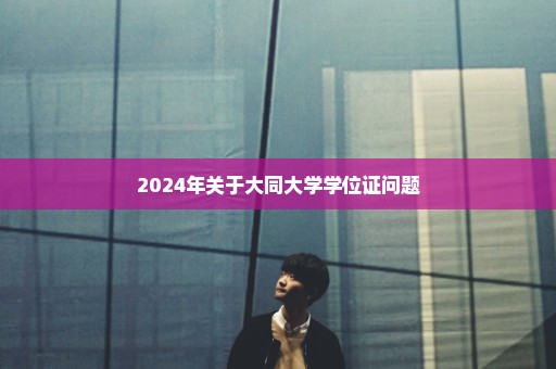 2024年关于大同大学学位证问题