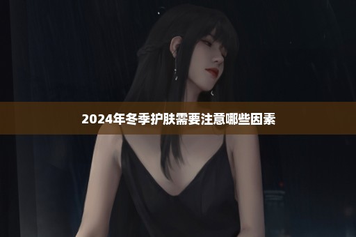 2024年冬季护肤需要注意哪些因素