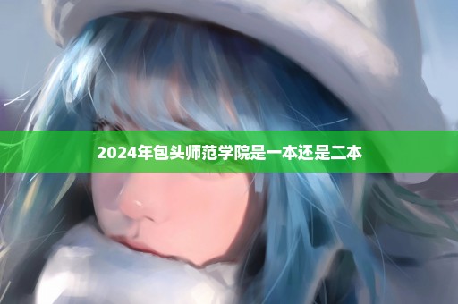 2024年包头师范学院是一本还是二本