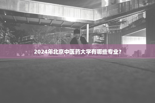 2024年北京中医药大学有哪些专业？