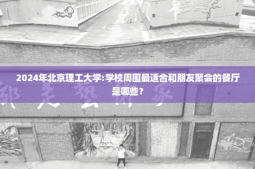 2024年北京理工大学:学校周围最适合和朋友聚会的餐厅是哪些？