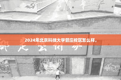 2024年北京科技大学管庄校区怎么样，