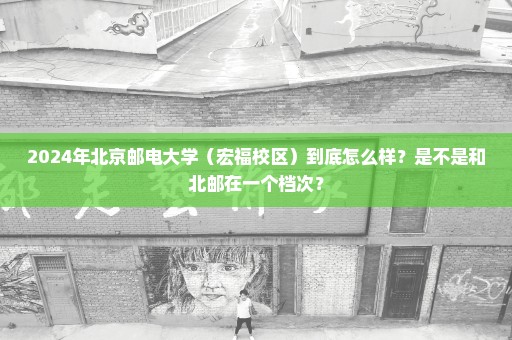 2024年北京邮电大学（宏福校区）到底怎么样？是不是和北邮在一个档次？