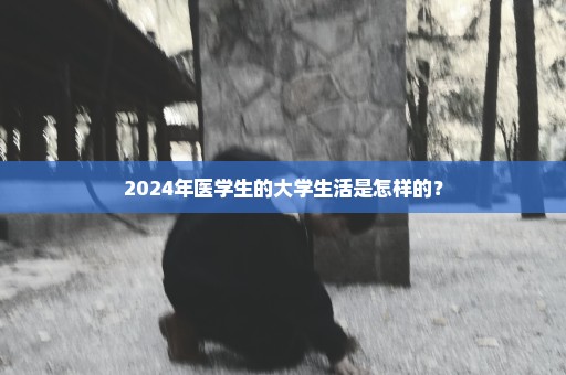 2024年医学生的大学生活是怎样的？