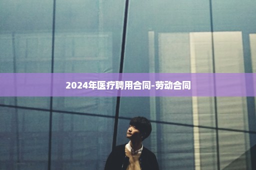 2024年医疗聘用合同-劳动合同