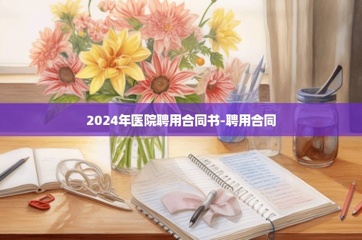 2024年医院聘用合同书-聘用合同