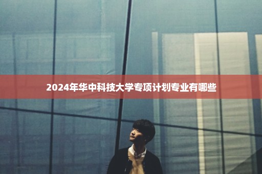 2024年华中科技大学专项计划专业有哪些