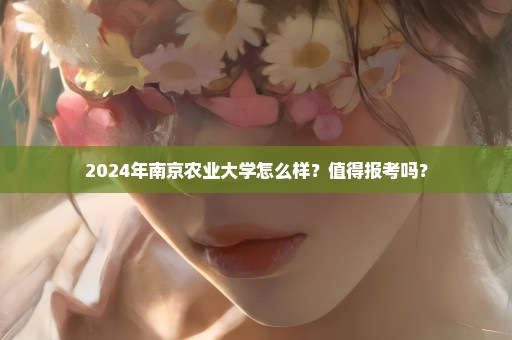 2024年南京农业大学怎么样？值得报考吗？