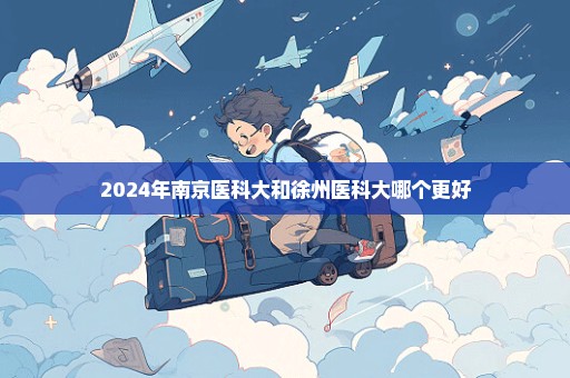 2024年南京医科大和徐州医科大哪个更好