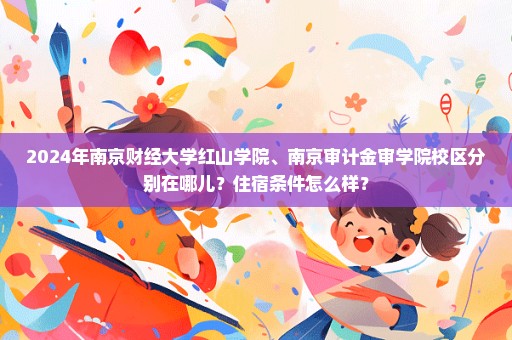 2024年南京财经大学红山学院、南京审计金审学院校区分别在哪儿？住宿条件怎么样？