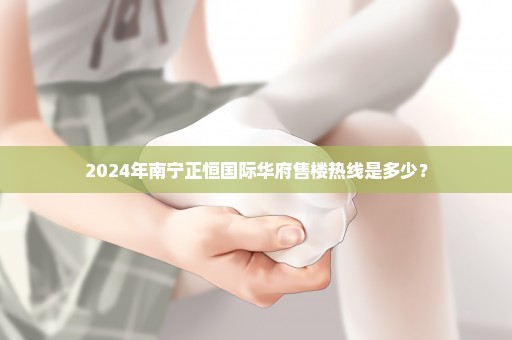 2024年南宁正恒国际华府售楼热线是多少？