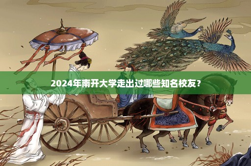 2024年南开大学走出过哪些知名校友？