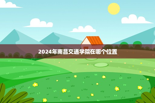 2024年南昌交通学院在哪个位置