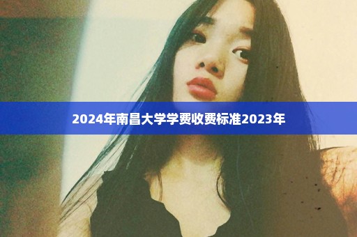 2024年南昌大学学费收费标准2023年