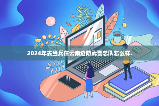 2024年去当兵在云南边防武警总队怎么样.