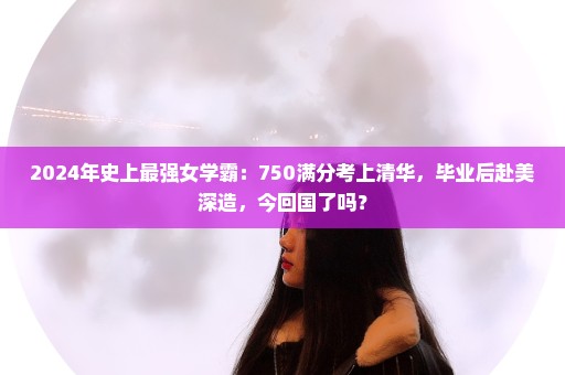 2024年史上最强女学霸：750满分考上清华，毕业后赴美深造，今回国了吗？