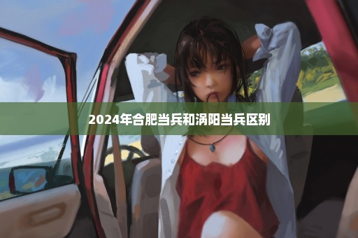 2024年合肥当兵和涡阳当兵区别