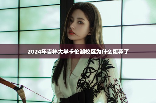 2024年吉林大学卡伦湖校区为什么废弃了