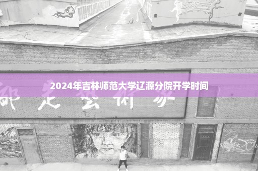 2024年吉林师范大学辽源分院开学时间