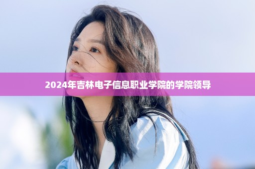 2024年吉林电子信息职业学院的学院领导