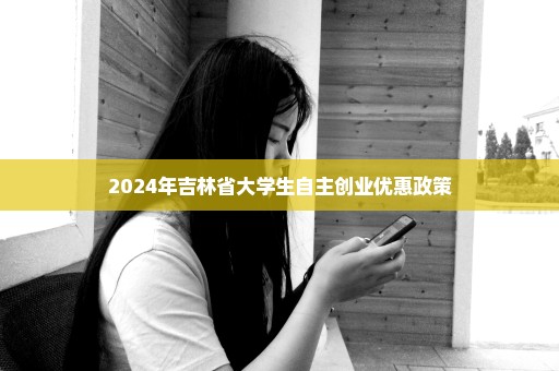 2024年吉林省大学生自主创业优惠政策