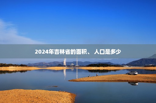 2024年吉林省的面积、 人口是多少