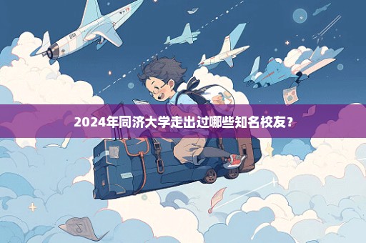 2024年同济大学走出过哪些知名校友？