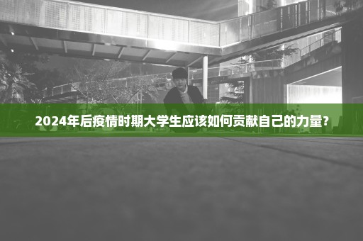 2024年后疫情时期大学生应该如何贡献自己的力量？