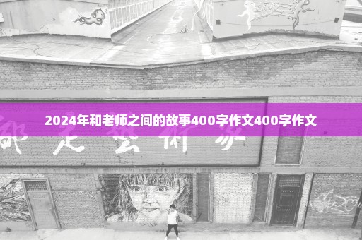 2024年和老师之间的故事400字作文400字作文