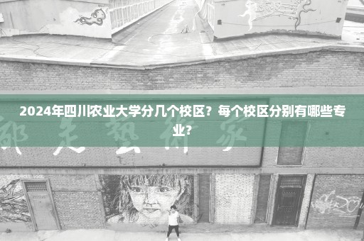 2024年四川农业大学分几个校区？每个校区分别有哪些专业？