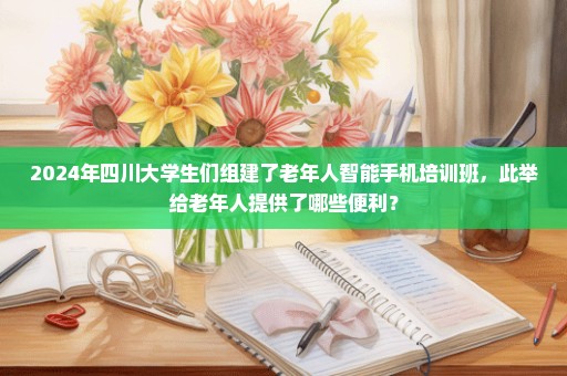 2024年四川大学生们组建了老年人智能手机培训班，此举给老年人提供了哪些便利？