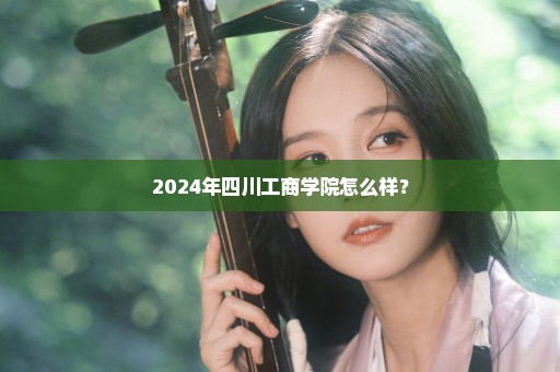 2024年四川工商学院怎么样？