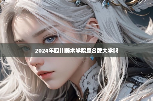 2024年四川美术学院算名牌大学吗