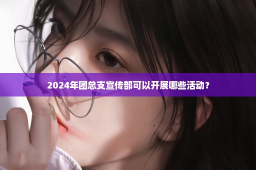 2024年团总支宣传部可以开展哪些活动？