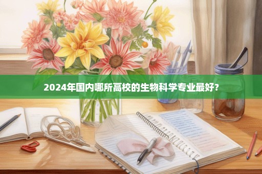 2024年国内哪所高校的生物科学专业最好？