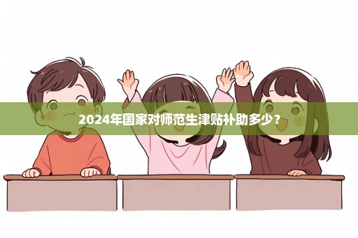 2024年国家对师范生津贴补助多少？