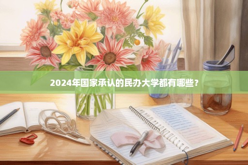 2024年国家承认的民办大学都有哪些？